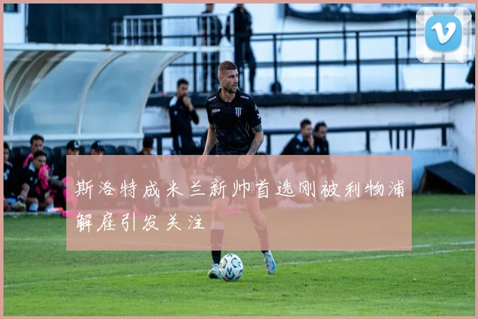 斯洛特成米兰新帅首选刚被利物浦解雇引发关注