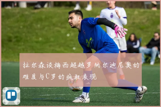 拉尔森谈梅西超越罗纳尔迪尼奥的难度与C罗的疯狂表现