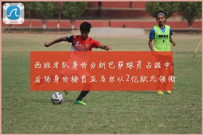 西班牙队身价分析巴萨球员占据中后场身价榜首亚马尔以2亿欧元领衔