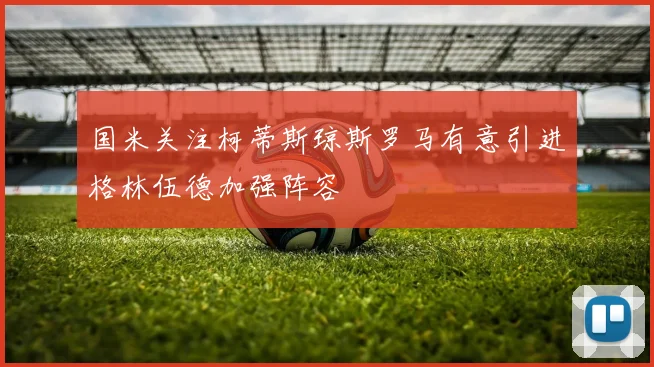 国米关注柯蒂斯琼斯罗马有意引进格林伍德加强阵容