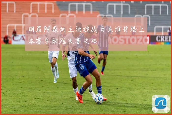 明晨阿森纳主场迎战马竞谁将踏上本赛季欧冠决赛之路