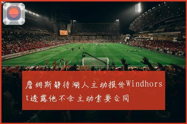 詹姆斯静待湖人主动报价Windhorst透露他不会主动索要合同