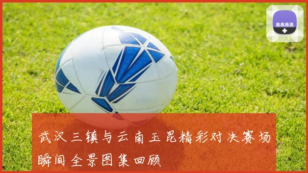 武汉三镇与云南玉昆精彩对决赛场瞬间全景图集回顾