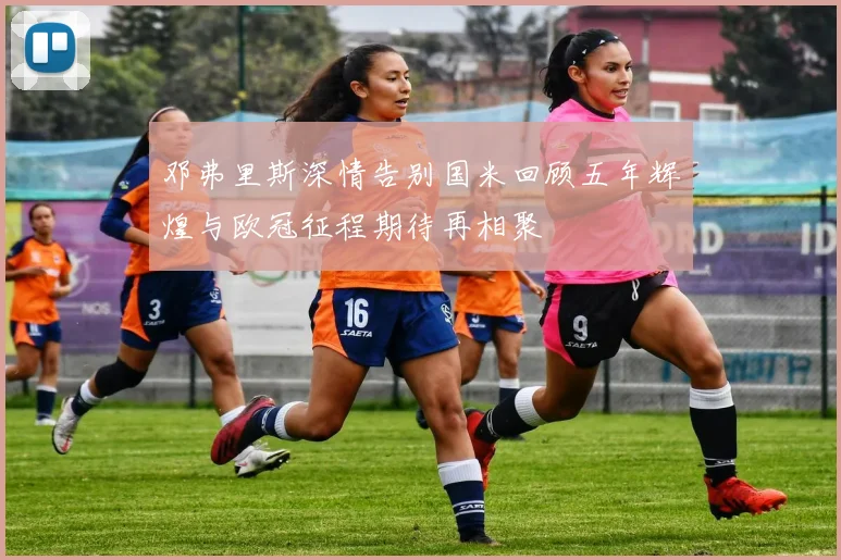 邓弗里斯深情告别国米回顾五年辉煌与欧冠征程期待再相聚