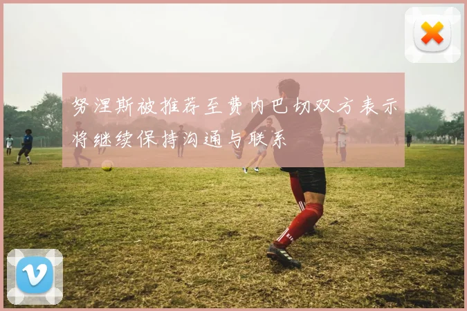 努涅斯被推荐至费内巴切双方表示将继续保持沟通与联系