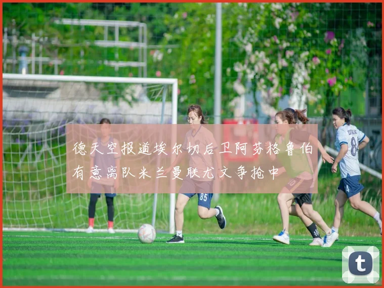 德天空报道埃尔切后卫阿芬格鲁伯有意离队米兰曼联尤文争抢中