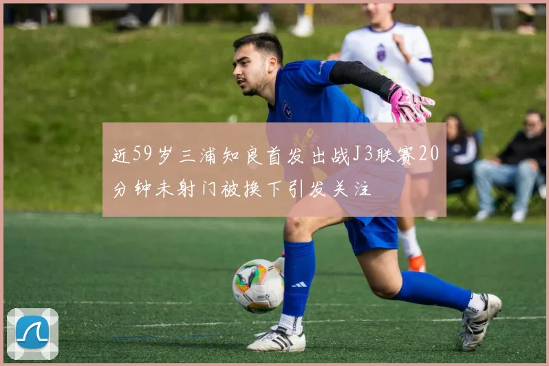 近59岁三浦知良首发出战J3联赛20分钟未射门被换下引发关注