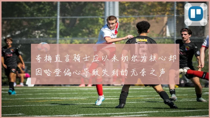 夸梅直言骑士应以米切尔为核心却因哈登偏心导致失利的无奈之声