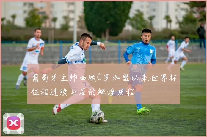 葡萄牙主帅回顾C罗加盟以来世界杯征程连续七届的辉煌历程