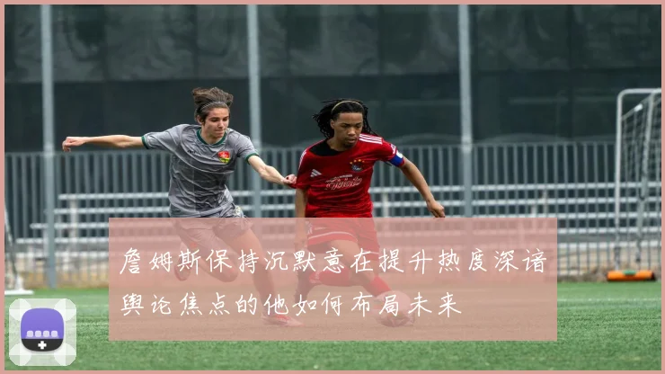 詹姆斯保持沉默意在提升热度深谙舆论焦点的他如何布局未来