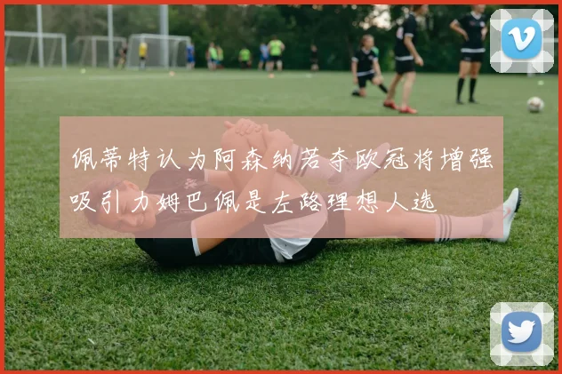 佩蒂特认为阿森纳若夺欧冠将增强吸引力姆巴佩是左路理想人选