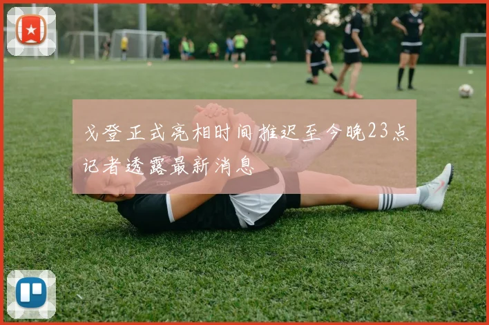 戈登正式亮相时间推迟至今晚23点记者透露最新消息