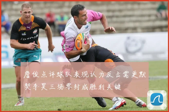 詹俊点评球队表现认为反击需更默契李昊三场零封成胜利关键