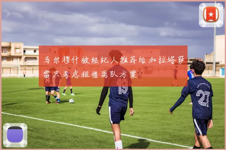 马尔穆什被经纪人推荐给加拉塔萨雷只考虑租借离队方案