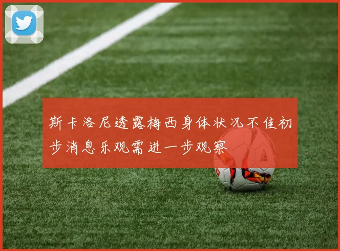 斯卡洛尼透露梅西身体状况不佳初步消息乐观需进一步观察