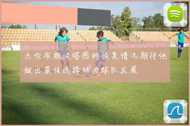杰伦布朗谈塔图姆恢复情况期待他做出最佳选择助力球队发展