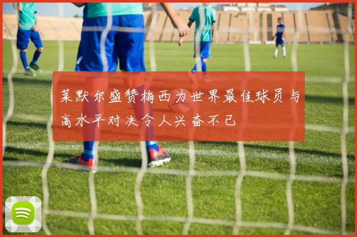 莱默尔盛赞梅西为世界最佳球员与高水平对决令人兴奋不已