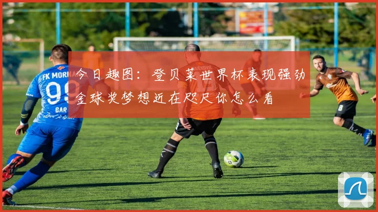 今日趣图：登贝莱世界杯表现强劲金球奖梦想近在咫尺你怎么看