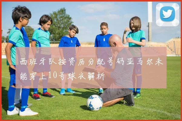 西班牙队按资历分配号码亚马尔未能穿上10号球衣解析