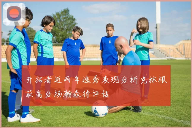 开拓者近两年选秀表现分析克林根获高分杨瀚森待评估