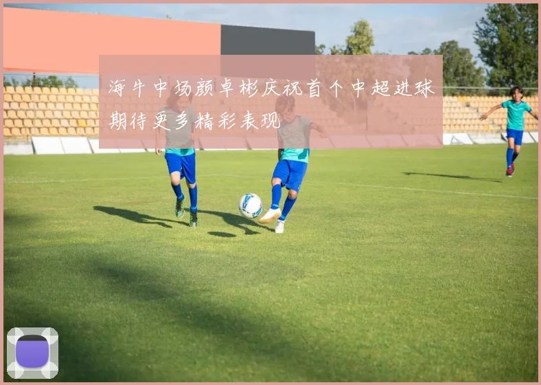 海牛中场颜卓彬庆祝首个中超进球期待更多精彩表现
