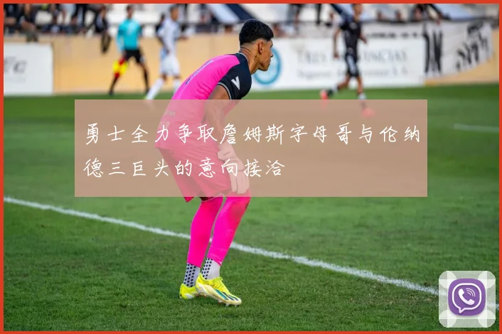 勇士全力争取詹姆斯字母哥与伦纳德三巨头的意向接洽