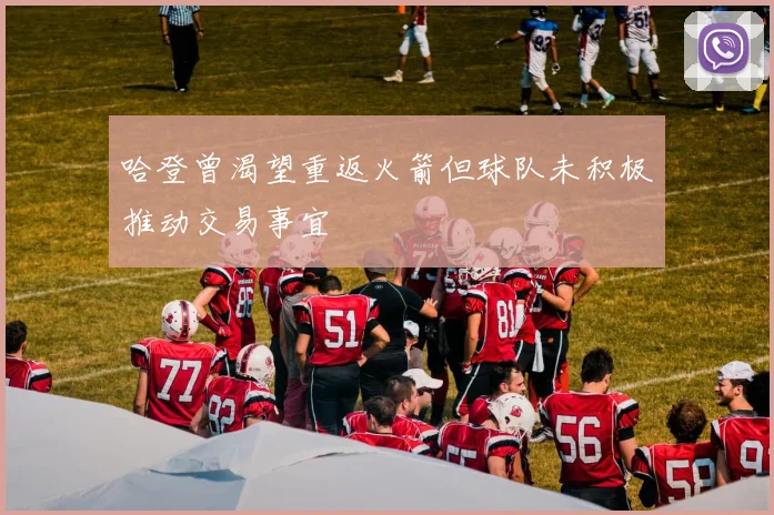哈登曾渴望重返火箭但球队未积极推动交易事宜