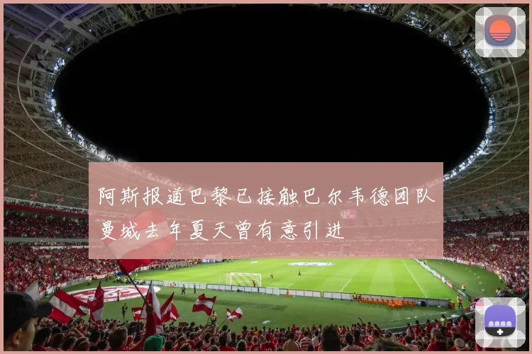 阿斯报道巴黎已接触巴尔韦德团队曼城去年夏天曾有意引进