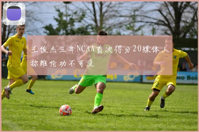 王俊杰三年NCAA首次得分20媒体人称维伦功不可没
