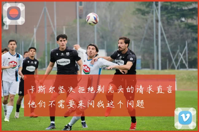 卡斯尔坚决拒绝剃光头的请求直言他们不需要来问我这个问题