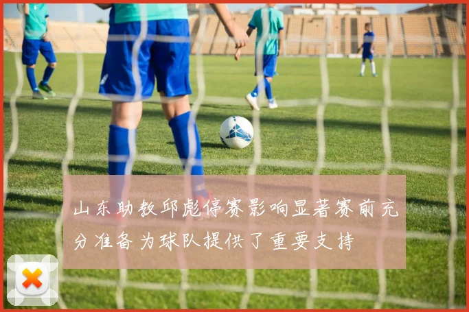 山东助教邱彪停赛影响显著赛前充分准备为球队提供了重要支持