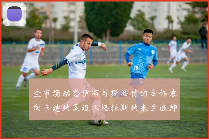 全市场动态伊布与斯洛特的合作意向卡迪纳莱追求格拉斯纳米兰选帅困境加剧